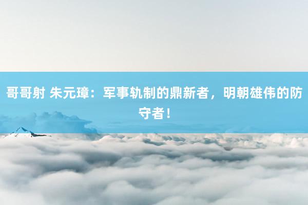 哥哥射 朱元璋：军事轨制的鼎新者，明朝雄伟的防守者！