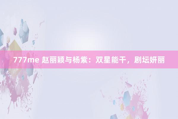 777me 赵丽颖与杨紫:双星能干,剧坛妍丽