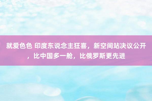就爱色色 印度东说念主狂喜，新空间站决议公开，比中国多一舱，比俄罗斯更先进