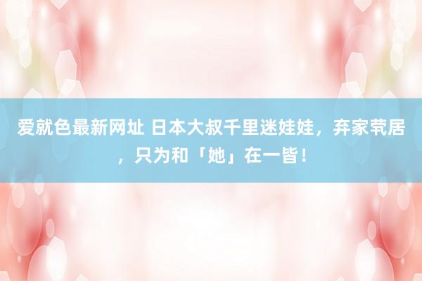爱就色最新网址 日本大叔千里迷娃娃，弃家茕居，只为和「她」在一皆！
