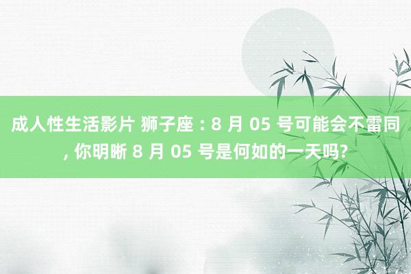 成人性生活影片 狮子座 : 8 月 05 号可能会不雷同, 你明晰 8 月 05 号是何如的一天吗?