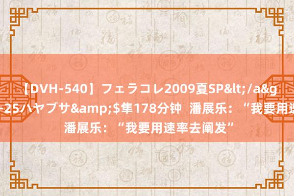 【DVH-540】フェラコレ2009夏SP</a>2010-04-25ハヤブサ&$隼178分钟  潘展乐：“我要用速率去阐发”