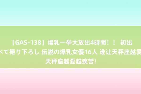 【GAS-138】爆乳一挙大放出4時間！！ 初出し！すべて撮り下ろし 伝説の爆乳女優16人 谁让天秤座越爱越疾苦!