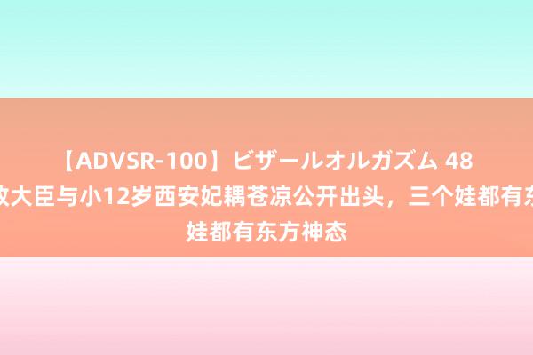 【ADVSR-100】ビザールオルガズム 48 英国财政大臣与小12岁西安妃耦苍凉公开出头，三个娃都有东方神态