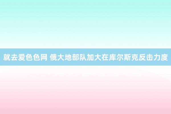 就去爱色色网 俄大地部队加大在库尔斯克反击力度