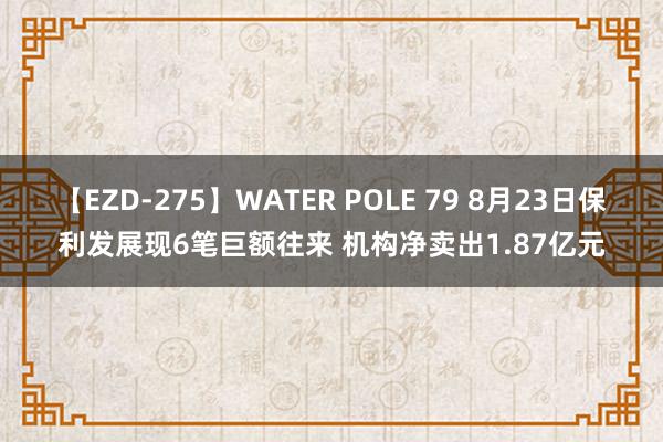 【EZD-275】WATER POLE 79 8月23日保利发展现6笔巨额往来 机构净卖出1.87亿元
