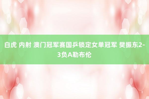 白虎 内射 澳门冠军赛国乒锁定女单冠军 樊振东2-3负A勒布伦