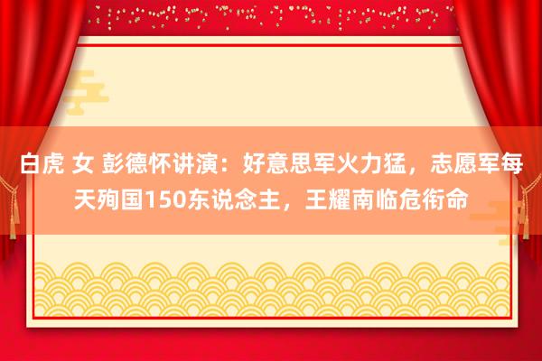 白虎 女 彭德怀讲演：好意思军火力猛，志愿军每天殉国150东说念主，王耀南临危衔命