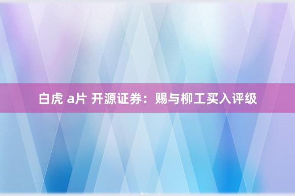 白虎 a片 开源证券：赐与柳工买入评级