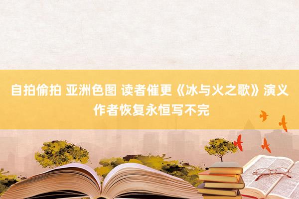 自拍偷拍 亚洲色图 读者催更《冰与火之歌》演义 作者恢复永恒写不完