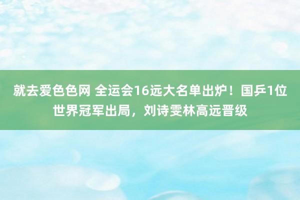就去爱色色网 全运会16远大名单出炉！国乒1位世界冠军出局，刘诗雯林高远晋级
