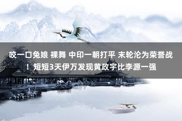 咬一口兔娘 裸舞 中印一朝打平 末轮沦为荣誉战！短短3天伊万发现黄政宇比李源一强