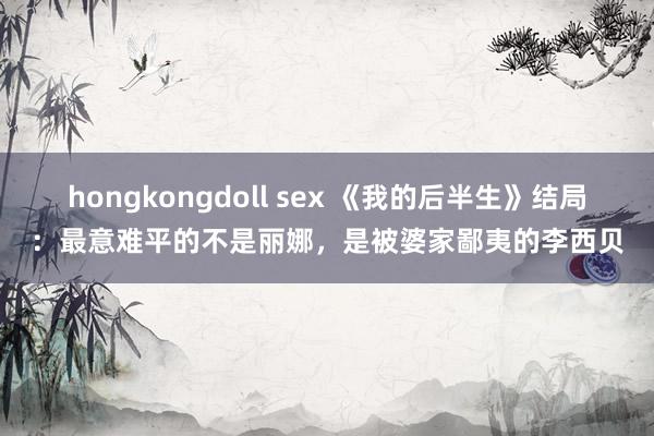hongkongdoll sex 《我的后半生》结局：最意难平的不是丽娜，是被婆家鄙夷的李西贝