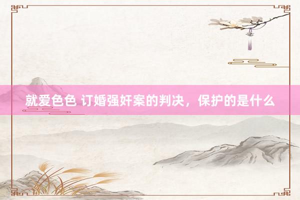 就爱色色 订婚强奸案的判决，保护的是什么