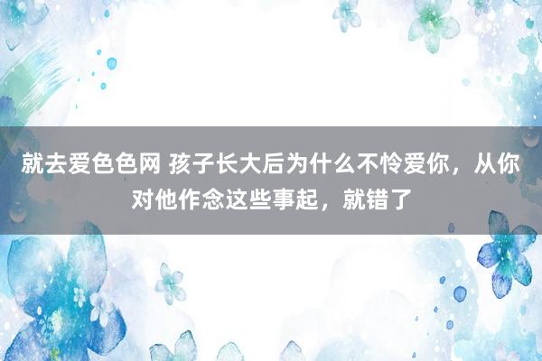 就去爱色色网 孩子长大后为什么不怜爱你，从你对他作念这些事起，就错了