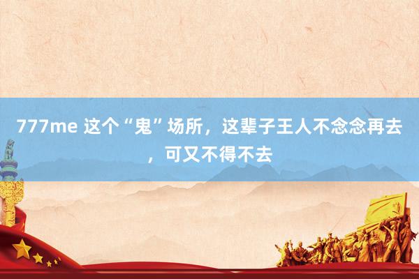 777me 这个“鬼”场所，这辈子王人不念念再去，可又不得不去