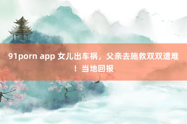 91porn app 女儿出车祸，父亲去施救双双遭难！当地回报