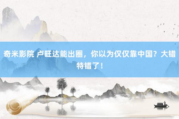奇米影院 卢旺达能出圈，你以为仅仅靠中国？大错特错了！