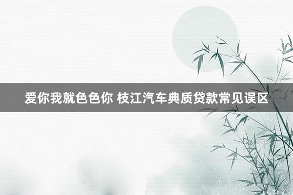 爱你我就色色你 枝江汽车典质贷款常见误区
