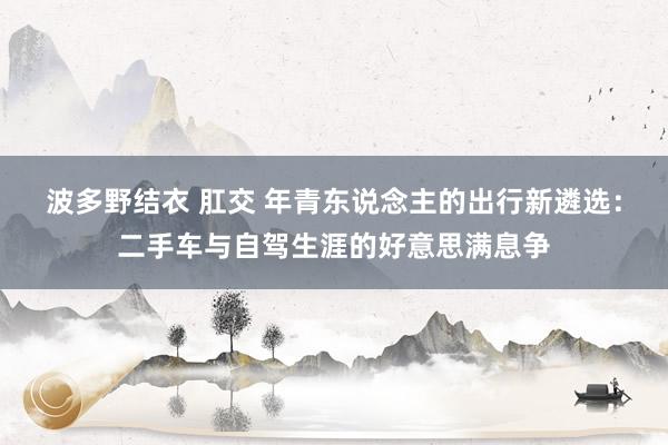 波多野结衣 肛交 年青东说念主的出行新遴选：二手车与自驾生涯的好意思满息争