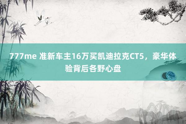 777me 准新车主16万买凯迪拉克CT5，豪华体验背后各野心盘