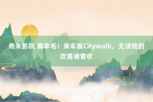 奇米影院 薅羊毛！来车展Citywalk，无须钱的欢喜请查收