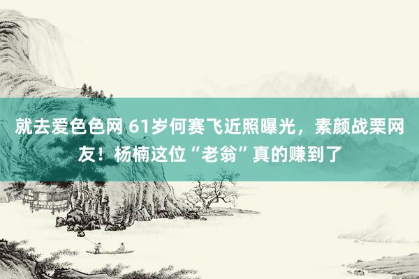 就去爱色色网 61岁何赛飞近照曝光，素颜战栗网友！杨楠这位“老翁”真的赚到了