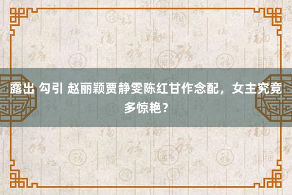 露出 勾引 赵丽颖贾静雯陈红甘作念配，女主究竟多惊艳？