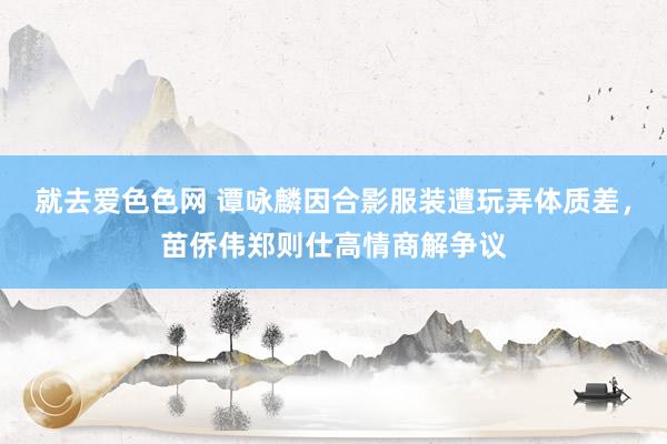 就去爱色色网 谭咏麟因合影服装遭玩弄体质差，苗侨伟郑则仕高情商解争议