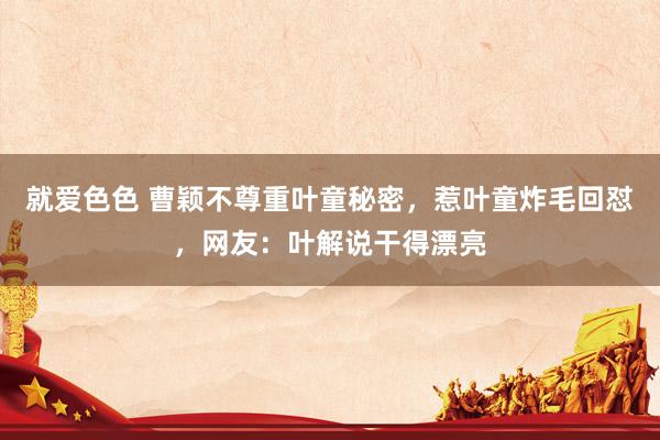 就爱色色 曹颖不尊重叶童秘密，惹叶童炸毛回怼，网友：叶解说干得漂亮