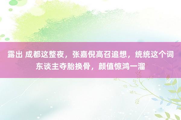 露出 成都这整夜，张嘉倪高召追想，统统这个词东谈主夺胎换骨，颜值惊鸿一溜