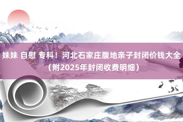 妹妹 自慰 专科！河北石家庄腹地亲子封闭价钱大全（附2025年封闭收费明细）