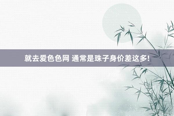 就去爱色色网 通常是珠子身价差这多!