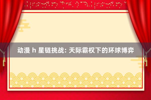 动漫 h 星链挑战: 天际霸权下的环球博弈