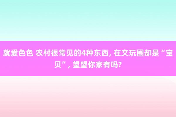 就爱色色 农村很常见的4种东西, 在文玩圈却是“宝贝”, 望望你家有吗?
