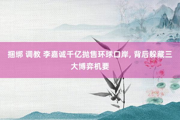 捆绑 调教 李嘉诚千亿抛售环球口岸, 背后躲藏三大博弈机要