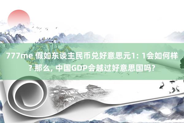 777me 假如东谈主民币兑好意思元1: 1会如何样? 那么, 中国GDP会越过好意思国吗?