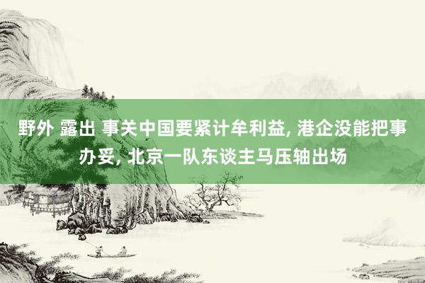 野外 露出 事关中国要紧计牟利益, 港企没能把事办妥, 北京一队东谈主马压轴出场