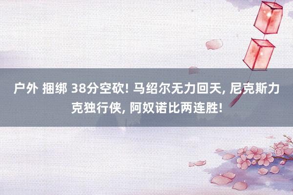 户外 捆绑 38分空砍! 马绍尔无力回天, 尼克斯力克独行侠, 阿奴诺比两连胜!