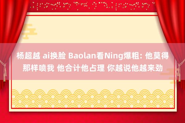 杨超越 ai换脸 Baolan看Ning爆粗: 他莫得那样喷我 他合计他占理 你越说他越来劲