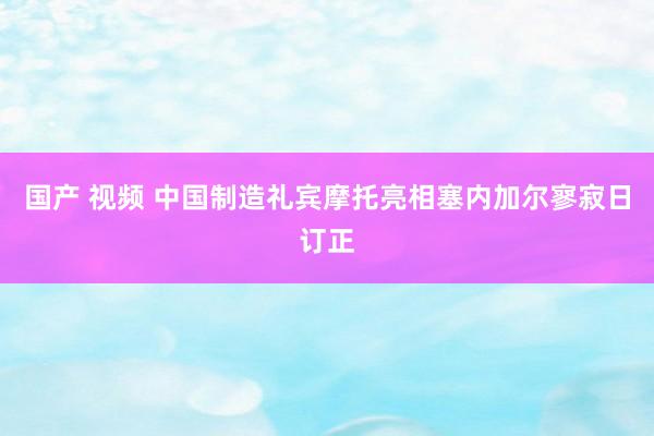 国产 视频 中国制造礼宾摩托亮相塞内加尔寥寂日订正