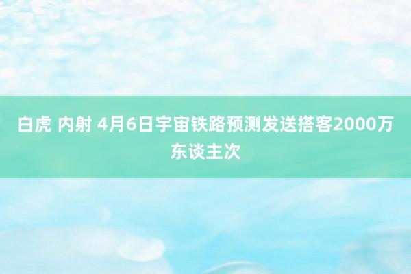 白虎 内射 4月6日宇宙铁路预测发送搭客2000万东谈主次