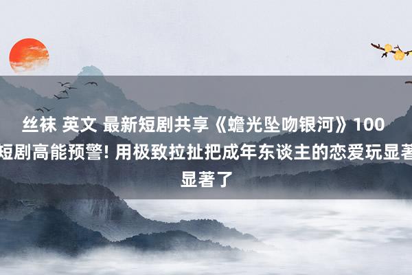 丝袜 英文 最新短剧共享《蟾光坠吻银河》100 集短剧高能预警! 用极致拉扯把成年东谈主的恋爱玩显著了