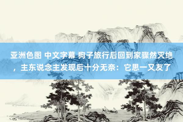 亚洲色图 中文字幕 狗子旅行后回到家骤然灭绝，主东说念主发现后十分无奈：它思一又友了