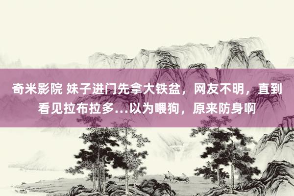 奇米影院 妹子进门先拿大铁盆，网友不明，直到看见拉布拉多…以为喂狗，原来防身啊
