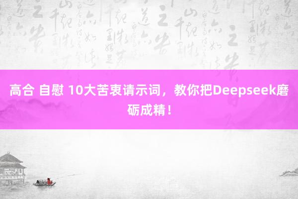 高合 自慰 10大苦衷请示词，教你把Deepseek磨砺成精！